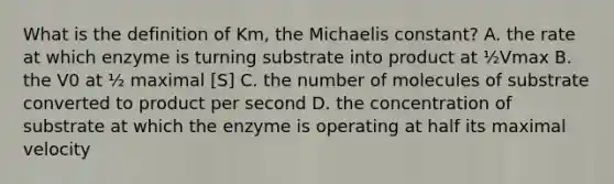 What is the definition of Km, the Michaelis constant? A. the rate at which enzyme is turning substrate into product at ½Vmax B. the V0 at ½ maximal [S] C. the number of molecules of substrate converted to product per second D. the concentration of substrate at which the enzyme is operating at half its maximal velocity