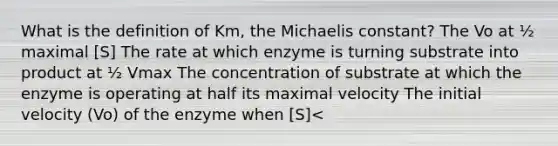 What is the definition of Km, the Michaelis constant? The Vo at ½ maximal [S] The rate at which enzyme is turning substrate into product at ½ Vmax The concentration of substrate at which the enzyme is operating at half its maximal velocity The initial velocity (Vo) of the enzyme when [S]<<Km The number of molecules of substrate converted to product per second