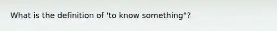 What is the definition of 'to know something"?