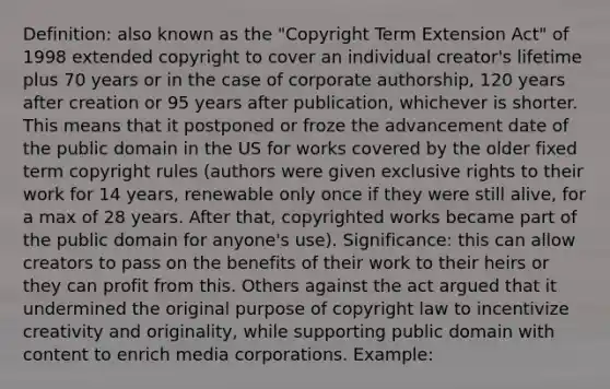 Definition: also known as the "Copyright Term Extension Act" of 1998 extended copyright to cover an individual creator's lifetime plus 70 years or in the case of corporate authorship, 120 years after creation or 95 years after publication, whichever is shorter. This means that it postponed or froze the advancement date of the public domain in the US for works covered by the older fixed term copyright rules (authors were given exclusive rights to their work for 14 years, renewable only once if they were still alive, for a max of 28 years. After that, copyrighted works became part of the public domain for anyone's use). Significance: this can allow creators to pass on the benefits of their work to their heirs or they can profit from this. Others against the act argued that it undermined the original purpose of copyright law to incentivize creativity and originality, while supporting public domain with content to enrich media corporations. Example: