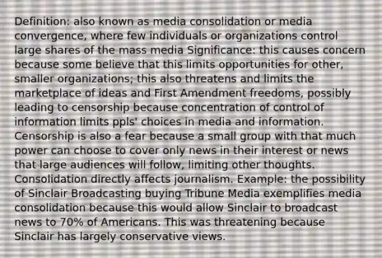 Definition: also known as media consolidation or media convergence, where few individuals or organizations control large shares of the mass media Significance: this causes concern because some believe that this limits opportunities for other, smaller organizations; this also threatens and limits the marketplace of ideas and First Amendment freedoms, possibly leading to censorship because concentration of control of information limits ppls' choices in media and information. Censorship is also a fear because a small group with that much power can choose to cover only news in their interest or news that large audiences will follow, limiting other thoughts. Consolidation directly affects journalism. Example: the possibility of Sinclair Broadcasting buying Tribune Media exemplifies media consolidation because this would allow Sinclair to broadcast news to 70% of Americans. This was threatening because Sinclair has largely conservative views.