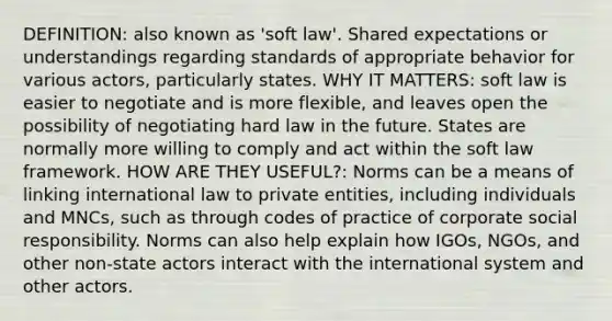 DEFINITION: also known as 'soft law'. Shared expectations or understandings regarding standards of appropriate behavior for various actors, particularly states. WHY IT MATTERS: soft law is easier to negotiate and is more flexible, and leaves open the possibility of negotiating hard law in the future. States are normally more willing to comply and act within the soft law framework. HOW ARE THEY USEFUL?: Norms can be a means of linking international law to private entities, including individuals and MNCs, such as through codes of practice of corporate social responsibility. Norms can also help explain how IGOs, NGOs, and other non-state actors interact with the international system and other actors.