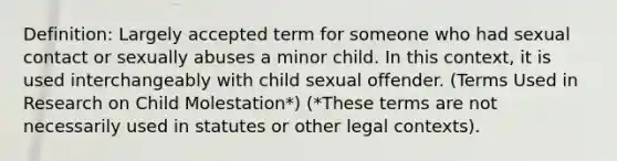 Definition: Largely accepted term for someone who had sexual contact or sexually abuses a minor child. In this context, it is used interchangeably with child sexual offender. (Terms Used in Research on Child Molestation*) (*These terms are not necessarily used in statutes or other legal contexts).