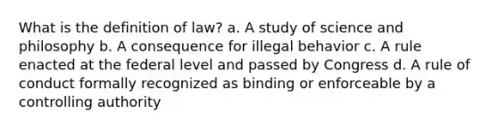 What is the definition of law? a. A study of science and philosophy b. A consequence for illegal behavior c. A rule enacted at the federal level and passed by Congress d. A rule of conduct formally recognized as binding or enforceable by a controlling authority