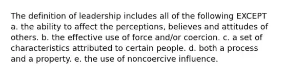 The definition of leadership includes all of the following EXCEPT a. the ability to affect the perceptions, believes and attitudes of others. b. the effective use of force and/or coercion. c. a set of characteristics attributed to certain people. d. both a process and a property. e. the use of noncoercive influence.