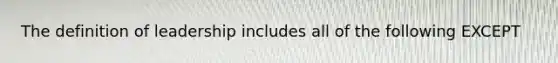 The definition of leadership includes all of the following EXCEPT