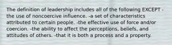 The definition of leadership includes all of the following EXCEPT -the use of noncoercive influence. -a set of characteristics attributed to certain people. -the effective use of force and/or coercion. -the ability to affect the perceptions, beliefs, and attitudes of others. -that it is both a process and a property.