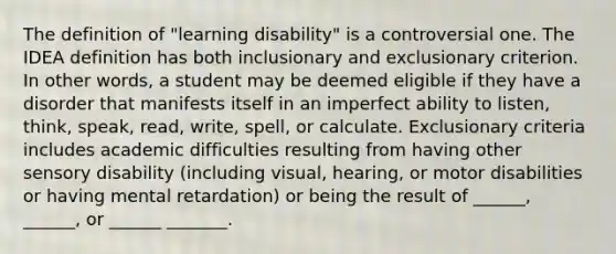 The definition of "learning disability" is a controversial one. The IDEA definition has both inclusionary and exclusionary criterion. In other words, a student may be deemed eligible if they have a disorder that manifests itself in an imperfect ability to listen, think, speak, read, write, spell, or calculate. Exclusionary criteria includes academic difficulties resulting from having other sensory disability (including visual, hearing, or motor disabilities or having mental retardation) or being the result of ______, ______, or ______ _______.