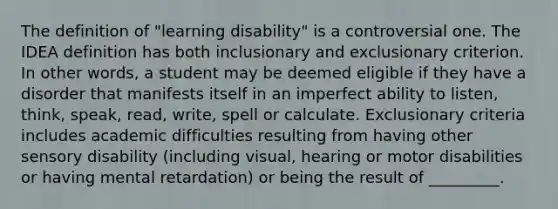 The definition of "learning disability" is a controversial one. The IDEA definition has both inclusionary and exclusionary criterion. In other words, a student may be deemed eligible if they have a disorder that manifests itself in an imperfect ability to listen, think, speak, read, write, spell or calculate. Exclusionary criteria includes academic difficulties resulting from having other sensory disability (including visual, hearing or motor disabilities or having mental retardation) or being the result of _________.