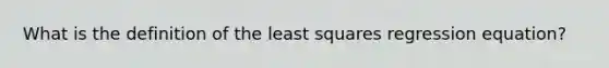 What is the definition of the least squares regression equation?