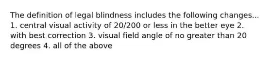 The definition of legal blindness includes the following changes... 1. central visual activity of 20/200 or less in the better eye 2. with best correction 3. visual field angle of no greater than 20 degrees 4. all of the above