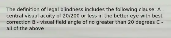 The definition of legal blindness includes the following clause: A - central visual acuity of 20/200 or less in the better eye with best correction B - visual field angle of no greater than 20 degrees C - all of the above