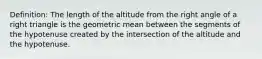 Definition: The length of the altitude from the right angle of a right triangle is the geometric mean between the segments of the hypotenuse created by the intersection of the altitude and the hypotenuse.