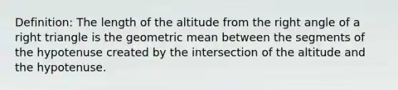 Definition: The length of the altitude from the <a href='https://www.questionai.com/knowledge/kIh722csLJ-right-angle' class='anchor-knowledge'>right angle</a> of a <a href='https://www.questionai.com/knowledge/kT3VykV4Uo-right-triangle' class='anchor-knowledge'>right triangle</a> is the <a href='https://www.questionai.com/knowledge/kdOEGxsroU-geometric-mean' class='anchor-knowledge'>geometric mean</a> between the segments of the hypotenuse created by the intersection of the altitude and the hypotenuse.