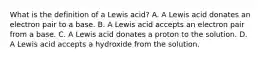 What is the definition of a Lewis acid? A. A Lewis acid donates an electron pair to a base. B. A Lewis acid accepts an electron pair from a base. C. A Lewis acid donates a proton to the solution. D. A Lewis acid accepts a hydroxide from the solution.