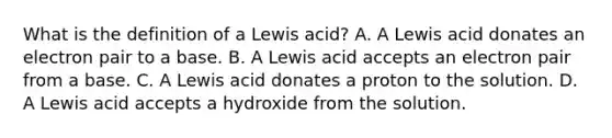 What is the definition of a Lewis acid? A. A Lewis acid donates an electron pair to a base. B. A Lewis acid accepts an electron pair from a base. C. A Lewis acid donates a proton to the solution. D. A Lewis acid accepts a hydroxide from the solution.