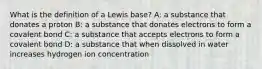 What is the definition of a Lewis base? A: a substance that donates a proton B: a substance that donates electrons to form a covalent bond C: a substance that accepts electrons to form a covalent bond D: a substance that when dissolved in water increases hydrogen ion concentration