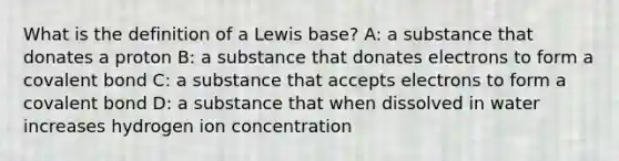 What is the definition of a Lewis base? A: a substance that donates a proton B: a substance that donates electrons to form a covalent bond C: a substance that accepts electrons to form a covalent bond D: a substance that when dissolved in water increases hydrogen ion concentration