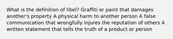 What is the definition of libel? Graffiti or paint that damages another's property A physical harm to another person A false communication that wrongfully injures the reputation of others A written statement that tells the truth of a product or person