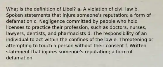 What is the definition of Libel? a. A violation of civil law b. Spoken statements that injure someone's reputation; a form of defamation c. Negligence committed by people who hold licenses to practice their profession, such as doctors, nurses, lawyers, dentists, and pharmacists d. The responsibility of an individual to act within the confines of the law e. Threatening or attempting to touch a person without their consent f. Written statement that injures someone's reputation; a form of defamation