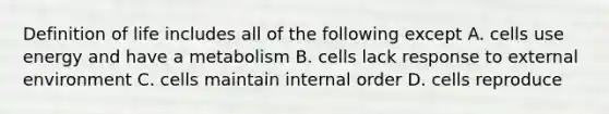 Definition of life includes all of the following except A. cells use energy and have a metabolism B. cells lack response to external environment C. cells maintain internal order D. cells reproduce