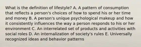 What is the definition of lifestyle? A. A pattern of consumption that reflects a person's choices of how to spend his or her time and money B. A person's unique psychological makeup and how it consistently influences the way a person responds to his or her environment C. An interrelated set of products and activities with social roles D. An internalization of society's rules E. Universally recognized ideas and behavior patterns