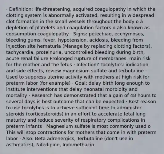 · Definition: life-threatening, acquired coagulopathy in which the clotting system is abnormally activated, resulting in widespread clot formation in the small vessels throughout the body o à depletion of platelets and coagulation factors o also known as consumption coagulopathy · Signs: petechiae, ecchymoses, bleeding gums, fever, hypotension, acidosis, bleeding from injection site hematuria (Manage by replacing clotting factors), tachycardia, proteinuria, uncontrolled bleeding during birth, acute renal failure Prolonged rupture of membranes: main risk for the mother and the fetus · Infection? Tocolytics: indication and side effects, review magnesium sulfate and terbutaline · Used to suppress uterine activity with mothers at high risk for preterm labor (for example) · Goal: delay birth long enough to institute interventions that delay neonatal morbidity and mortality · Research has demonstrated that a gain of 48 hours to several days is best outcome that can be expected · Best reason to use tocolytics is to achieve sufficient time to administer steroids (corticosteroids) in an effort to accelerate fetal lung maturity and reduce severity of respiratory complications in preterm infants · Magnesium sulfate is most commonly used o This will stop contractions for mothers that come in with preterm labor · Also: Beta adrenergics, Terbutaline (don't use in asthmatics), Nifedipine, Indomethacin