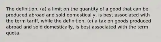 The definition, (a) a limit on the quantity of a good that can be produced abroad and sold domestically, is best associated with the term tariff, while the definition, (c) a tax on goods produced abroad and sold domestically, is best associated with the term quota.