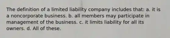 The definition of a limited liability company includes that: a. it is a noncorporate business. b. all members may participate in management of the business. c. it limits liability for all its owners. d. All of these.