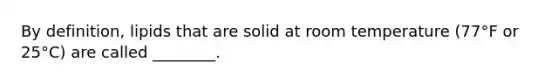 By definition, lipids that are solid at room temperature (77°F or 25°C) are called ________.