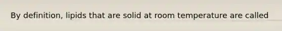 By definition, lipids that are solid at room temperature are called