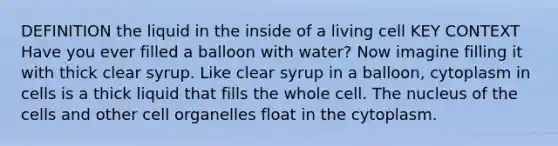 DEFINITION the liquid in the inside of a living cell KEY CONTEXT Have you ever filled a balloon with water? Now imagine filling it with thick clear syrup. Like clear syrup in a balloon, cytoplasm in cells is a thick liquid that fills the whole cell. The nucleus of the cells and other cell organelles float in the cytoplasm.