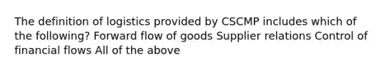 The definition of logistics provided by CSCMP includes which of the following? Forward flow of goods Supplier relations Control of financial flows All of the above