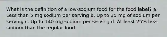 What is the definition of a low-sodium food for the food label? a. Less than 5 mg sodium per serving b. Up to 35 mg of sodium per serving c. Up to 140 mg sodium per serving d. At least 25% less sodium than the regular food