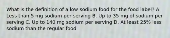 What is the definition of a low-sodium food for the food label? A. Less than 5 mg sodium per serving B. Up to 35 mg of sodium per serving C. Up to 140 mg sodium per serving D. At least 25% less sodium than the regular food