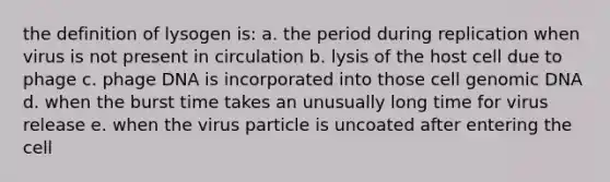 the definition of lysogen is: a. the period during replication when virus is not present in circulation b. lysis of the host cell due to phage c. phage DNA is incorporated into those cell genomic DNA d. when the burst time takes an unusually long time for virus release e. when the virus particle is uncoated after entering the cell