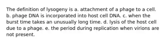 The definition of lysogeny is a. attachment of a phage to a cell. b. phage DNA is incorporated into host cell DNA. c. when the burst time takes an unusually long time. d. lysis of the host cell due to a phage. e. the period during replication when virions are not present.