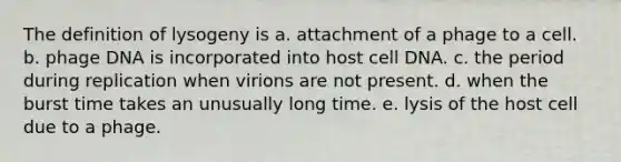 The definition of lysogeny is a. attachment of a phage to a cell. b. phage DNA is incorporated into host cell DNA. c. the period during replication when virions are not present. d. when the burst time takes an unusually long time. e. lysis of the host cell due to a phage.