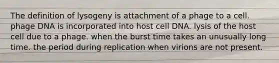 The definition of lysogeny is attachment of a phage to a cell. phage DNA is incorporated into host cell DNA. lysis of the host cell due to a phage. when the burst time takes an unusually long time. the period during replication when virions are not present.