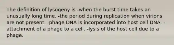 The definition of lysogeny is -when the burst time takes an unusually long time. -the period during replication when virions are not present. -phage DNA is incorporated into host cell DNA. -attachment of a phage to a cell. -lysis of the host cell due to a phage.