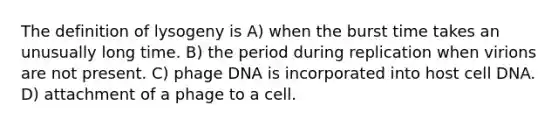 The definition of lysogeny is A) when the burst time takes an unusually long time. B) the period during replication when virions are not present. C) phage DNA is incorporated into host cell DNA. D) attachment of a phage to a cell.