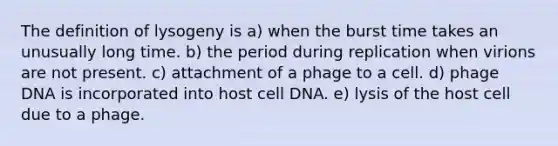 The definition of lysogeny is a) when the burst time takes an unusually long time. b) the period during replication when virions are not present. c) attachment of a phage to a cell. d) phage DNA is incorporated into host cell DNA. e) lysis of the host cell due to a phage.