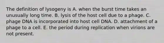 The definition of lysogeny is A. when the burst time takes an unusually long time. B. lysis of the host cell due to a phage. C. phage DNA is incorporated into host cell DNA. D. attachment of a phage to a cell. E. the period during replication when virions are not present.