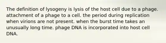 The definition of lysogeny is lysis of the host cell due to a phage. attachment of a phage to a cell. the period during replication when virions are not present. when the burst time takes an unusually long time. phage DNA is incorporated into host cell DNA.