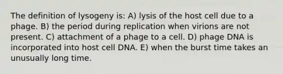 The definition of lysogeny is: A) lysis of the host cell due to a phage. B) the period during replication when virions are not present. C) attachment of a phage to a cell. D) phage DNA is incorporated into host cell DNA. E) when the burst time takes an unusually long time.