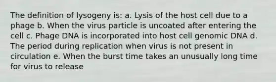 The definition of lysogeny is: a. Lysis of the host cell due to a phage b. When the virus particle is uncoated after entering the cell c. Phage DNA is incorporated into host cell genomic DNA d. The period during replication when virus is not present in circulation e. When the burst time takes an unusually long time for virus to release