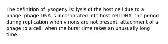 The definition of lysogeny is: lysis of the host cell due to a phage. phage DNA is incorporated into host cell DNA. the period during replication when virions are not present. attachment of a phage to a cell. when the burst time takes an unusually long time.