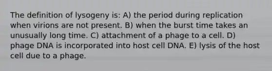 The definition of lysogeny is: A) the period during replication when virions are not present. B) when the burst time takes an unusually long time. C) attachment of a phage to a cell. D) phage DNA is incorporated into host cell DNA. E) lysis of the host cell due to a phage.