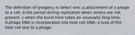 The definition of lysogeny is Select one: a.attachment of a phage to a cell. b.the period during replication when virions are not present. c.when the burst time takes an unusually long time. d.phage DNA is incorporated into host cell DNA. e.lysis of the host cell due to a phage.