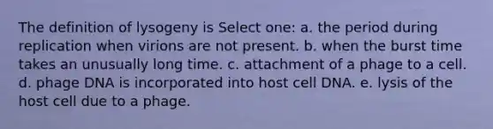 The definition of lysogeny is Select one: a. the period during replication when virions are not present. b. when the burst time takes an unusually long time. c. attachment of a phage to a cell. d. phage DNA is incorporated into host cell DNA. e. lysis of the host cell due to a phage.